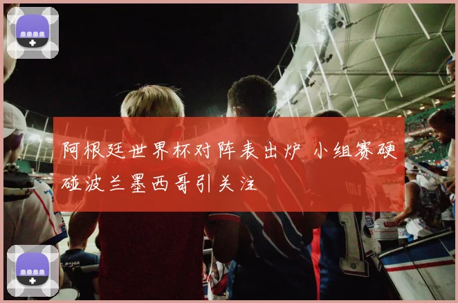 阿根廷世界杯对阵表出炉 小组赛硬碰波兰墨西哥引关注