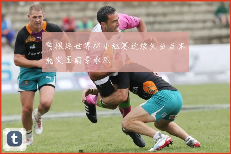 阿根廷世界杯小组赛连续失分后末轮突围前景承压
