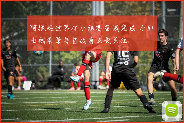 阿根廷世界杯小组赛备战完成 小组出线前景与首战看点受关注