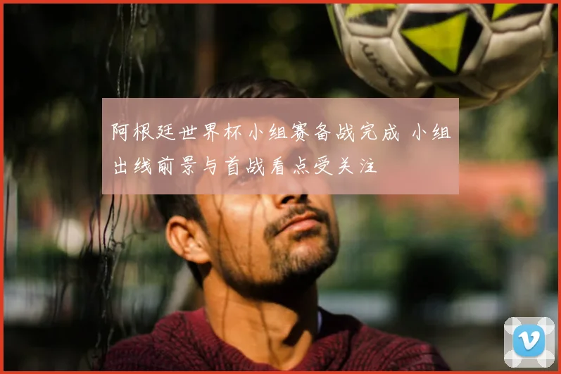 阿根廷世界杯小组赛备战完成 小组出线前景与首战看点受关注