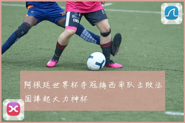阿根廷世界杯夺冠梅西率队击败法国捧起大力神杯