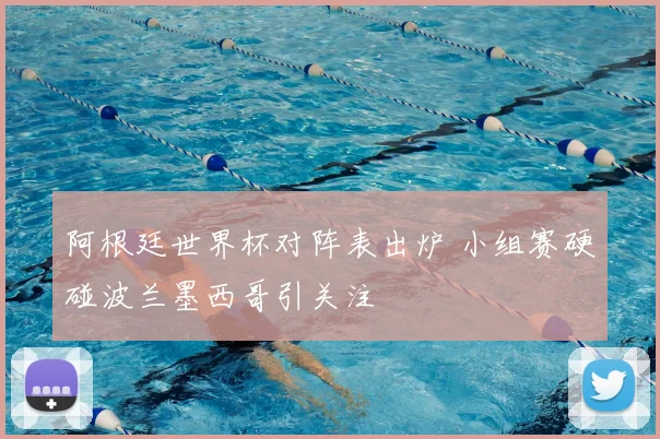阿根廷世界杯对阵表出炉 小组赛硬碰波兰墨西哥引关注
