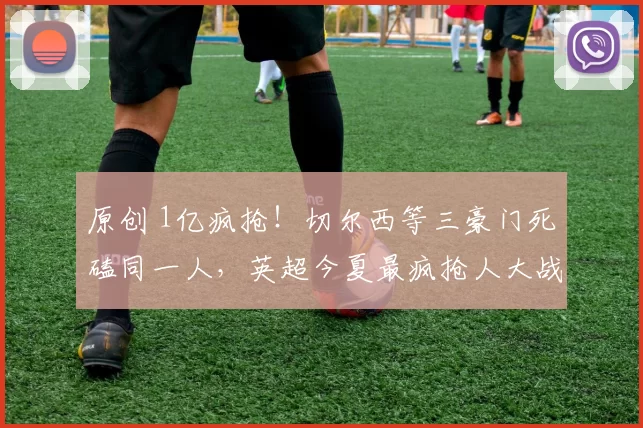 原创 1亿疯抢！切尔西等三豪门死磕同一人，英超今夏最疯抢人大战炸场