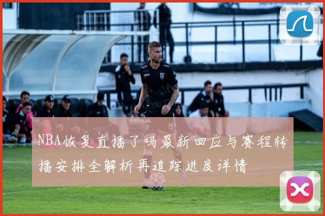 NBA恢复直播了吗最新回应与赛程转播安排全解析再追踪进度详情