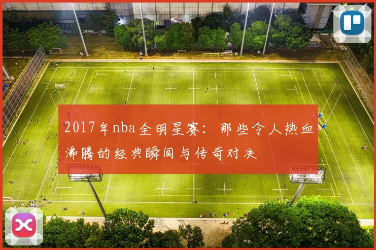 2017年nba全明星赛：那些令人热血沸腾的经典瞬间与传奇对决