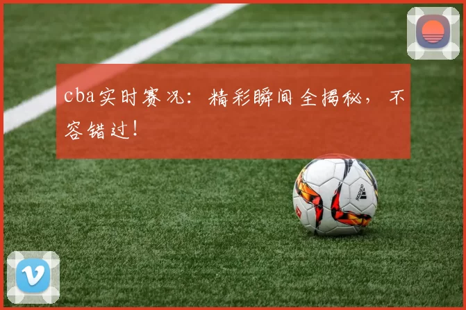 cba实时赛况：精彩瞬间全揭秘，不容错过！