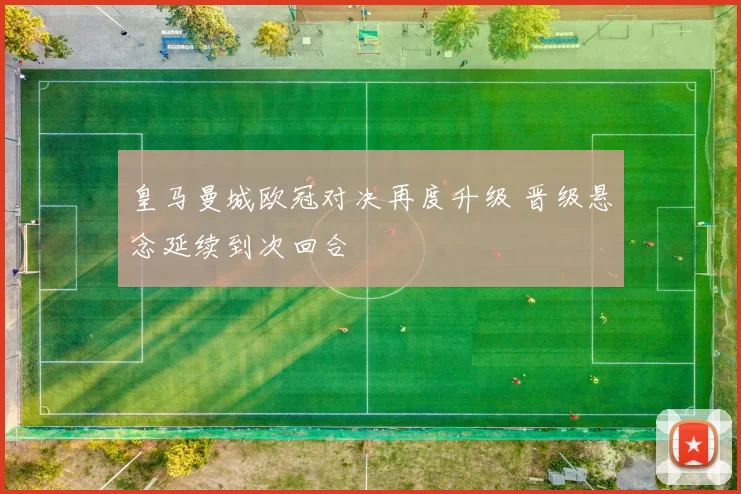 皇马曼城欧冠对决再度升级 晋级悬念延续到次回合