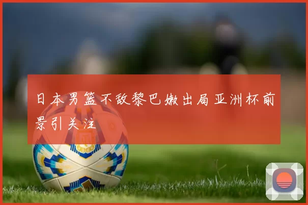 日本男篮不敌黎巴嫩出局亚洲杯前景引关注