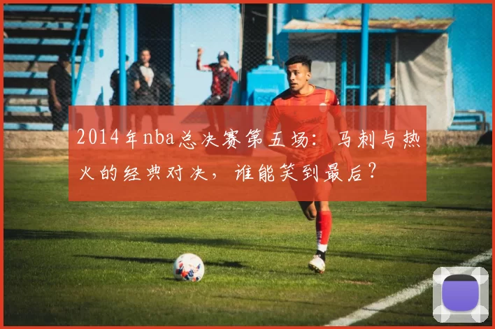 2014年nba总决赛第五场：马刺与热火的经典对决，谁能笑到最后？