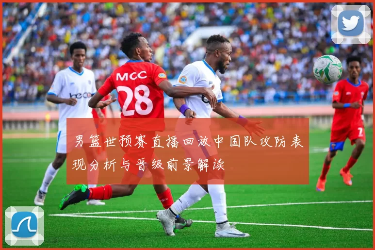男篮世预赛直播回放中国队攻防表现分析与晋级前景解读
