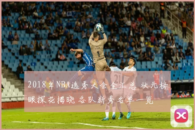 2018年NBA选秀大会全汇总 状元榜眼探花揭晓 各队新秀名单一览