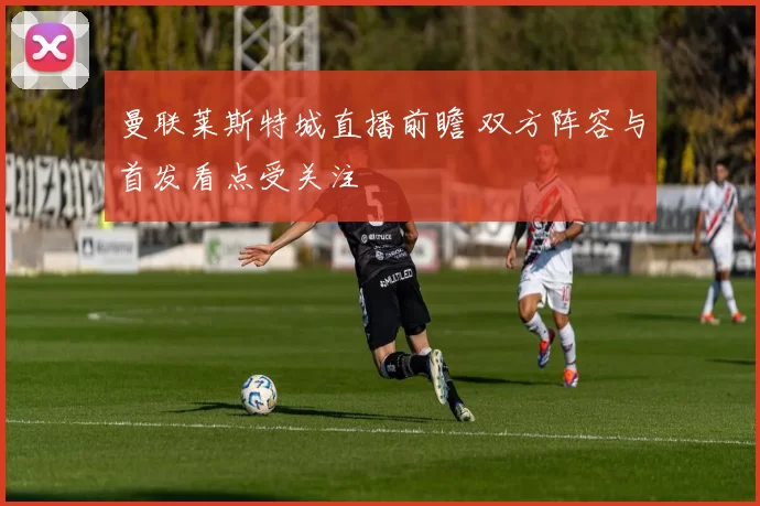 曼联莱斯特城直播前瞻 双方阵容与首发看点受关注