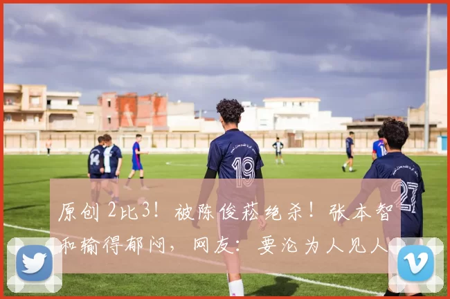 原创 2比3！被陈俊菘绝杀！张本智和输得郁闷，网友：要沦为人见人欺吗