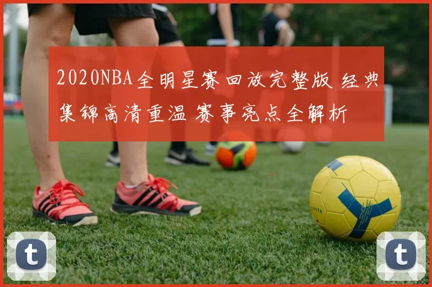 2020NBA全明星赛回放完整版 经典集锦高清重温 赛事亮点全解析