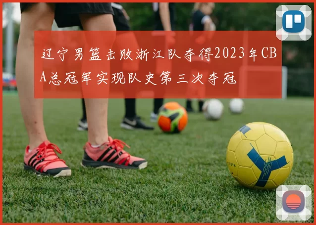 辽宁男篮击败浙江队夺得2023年CBA总冠军实现队史第三次夺冠