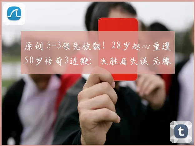 原创 5-3领先被翻!28岁赵心童遭50岁传奇3连鞭:决胜局失误 无缘全满贯