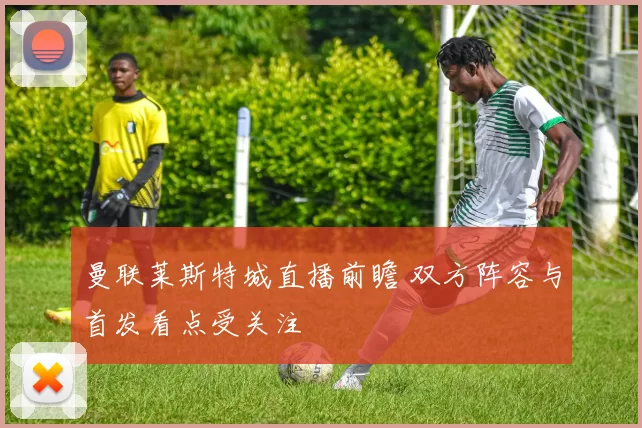 曼联莱斯特城直播前瞻 双方阵容与首发看点受关注