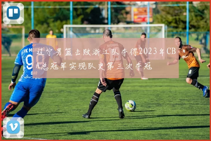 辽宁男篮击败浙江队夺得2023年CBA总冠军实现队史第三次夺冠