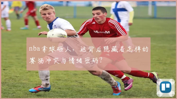 nba拿球砸人，这背后隐藏着怎样的赛场冲突与情绪密码？