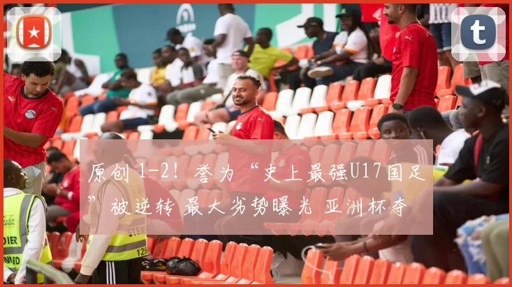 原创 1-2！誉为“史上最强U17国足”被逆转 最大劣势曝光 亚洲杯夺冠难了