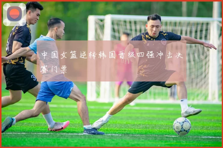 中国女篮逆转韩国晋级四强冲击决赛门票