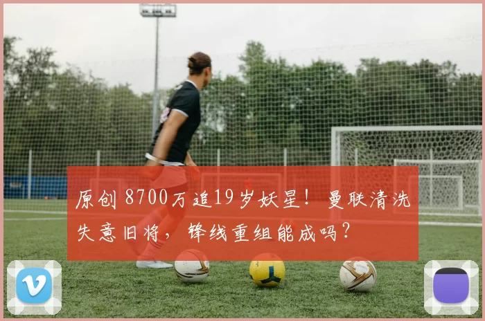 原创 8700万追19岁妖星！曼联清洗失意旧将，锋线重组能成吗？