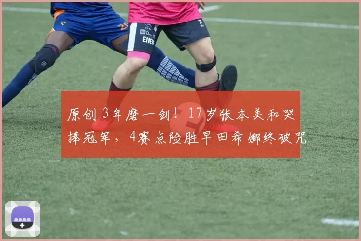 原创 3年磨一剑！17岁张本美和哭捧冠军，4赛点险胜早田希娜终破咒？