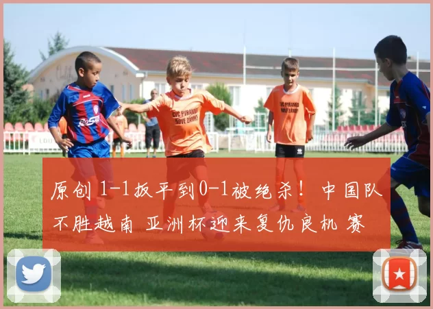 原创 1-1扳平到0-1被绝杀！中国队不胜越南 亚洲杯迎来复仇良机 赛程如下