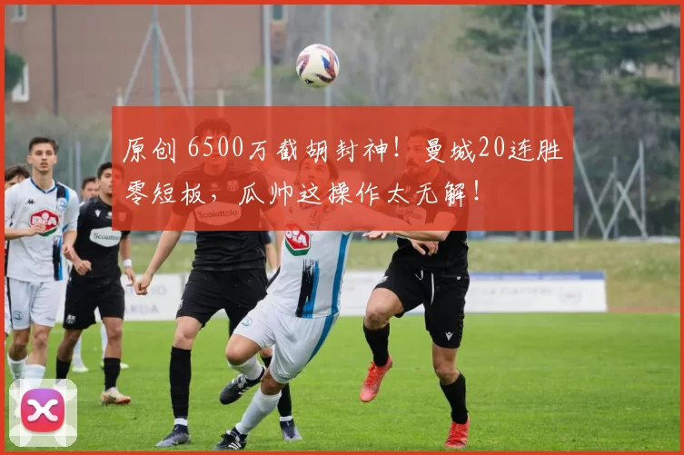 原创 6500万截胡封神！曼城20连胜零短板，瓜帅这操作太无解！