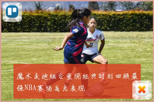 魔术麦迪组合重现经典时刻回顾最强NBA赛场高光表现