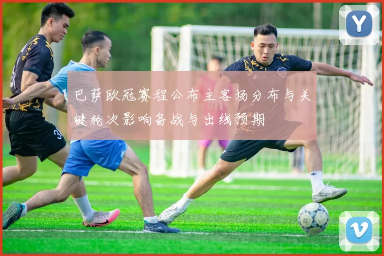 巴萨欧冠赛程公布主客场分布与关键轮次影响备战与出线预期