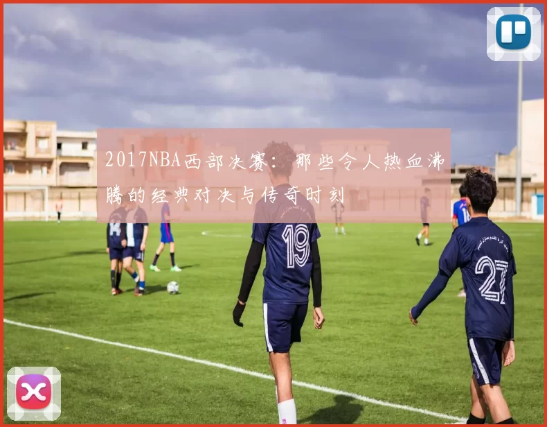 2017NBA西部决赛:那些令人热血沸腾的经典对决与传奇时刻