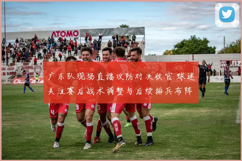 广东队现场直播攻防对决收官 球迷关注赛后战术调整与后续排兵布阵