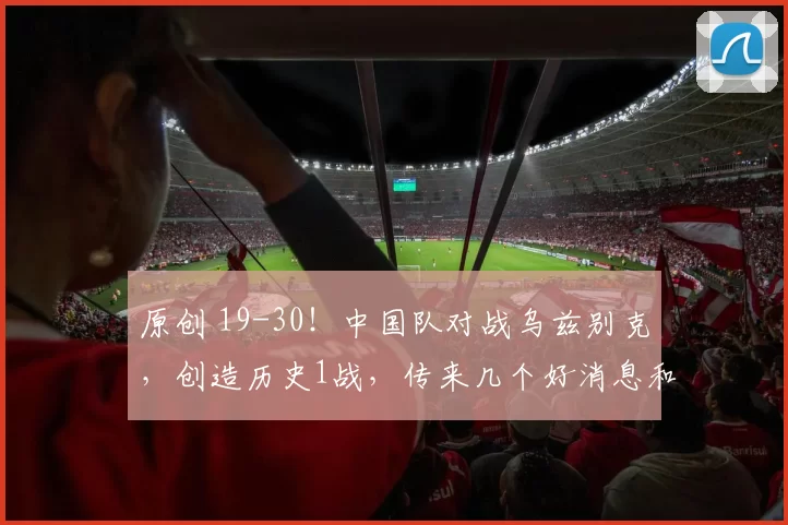 原创 19-30！中国队对战乌兹别克，创造历史1战，传来几个好消息和一个坏消息