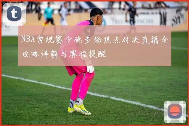 NBA常规赛今晚多场焦点对决直播全攻略详解与赛程提醒