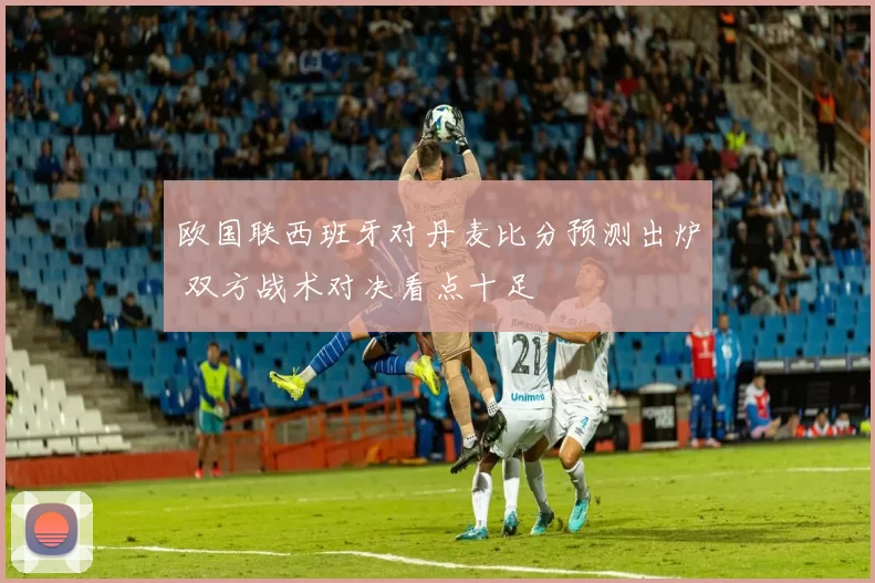 欧国联西班牙对丹麦比分预测出炉 双方战术对决看点十足