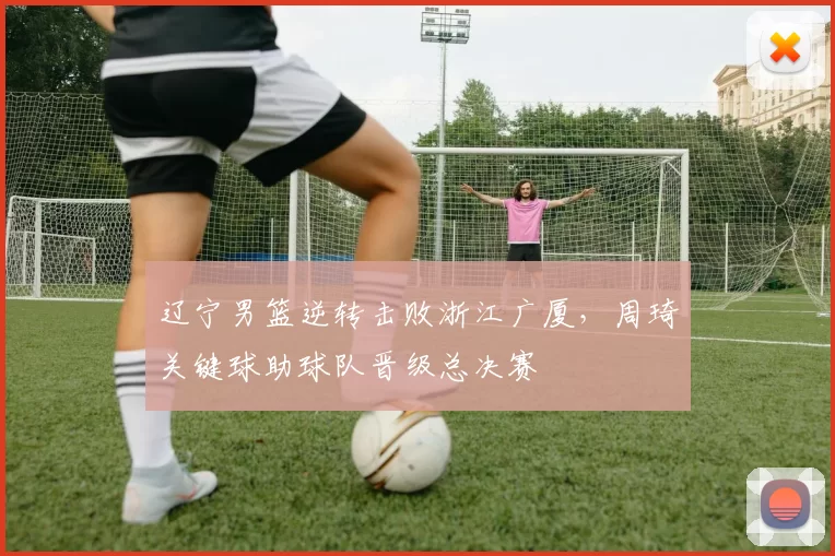 辽宁男篮逆转击败浙江广厦，周琦关键球助球队晋级总决赛