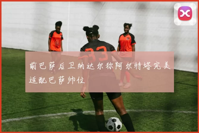 前巴萨后卫纳达尔称阿尔特塔完美适配巴萨帅位