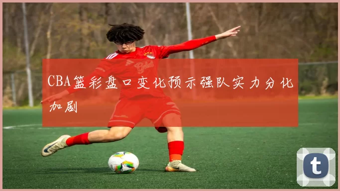 CBA篮彩盘口变化预示强队实力分化加剧