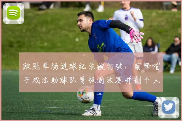 欧冠单场进球纪录被打破，前锋帽子戏法助球队晋级淘汰赛并创个人新高
