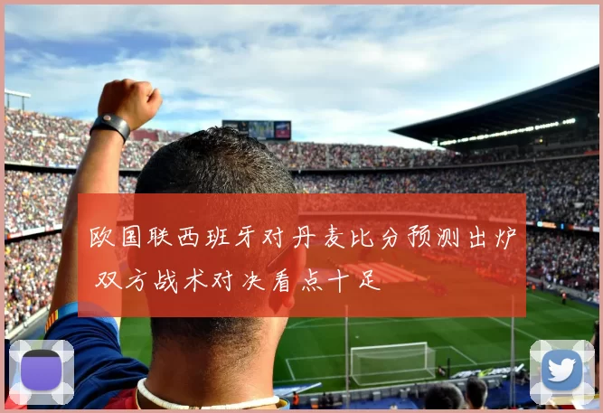 欧国联西班牙对丹麦比分预测出炉 双方战术对决看点十足