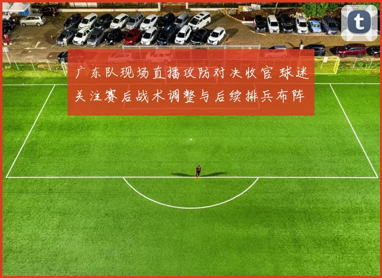 广东队现场直播攻防对决收官 球迷关注赛后战术调整与后续排兵布阵