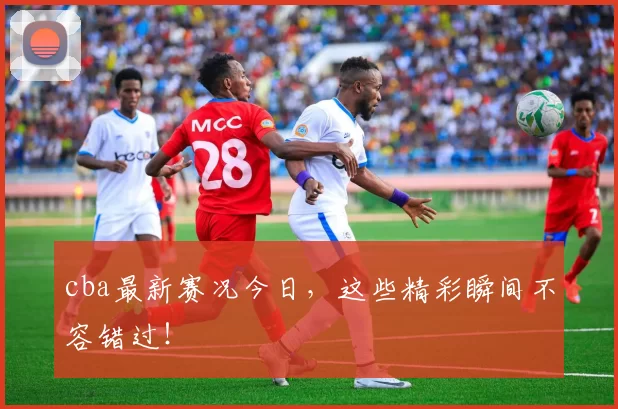 cba最新赛况今日，这些精彩瞬间不容错过！