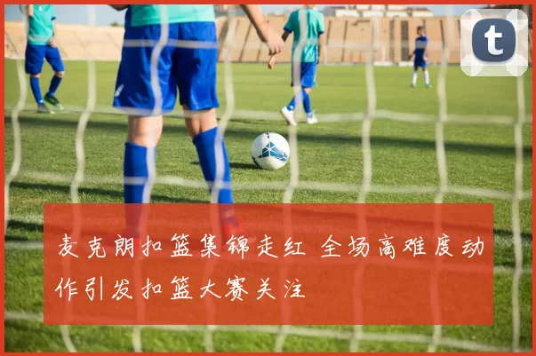 麦克朗扣篮集锦走红 全场高难度动作引发扣篮大赛关注