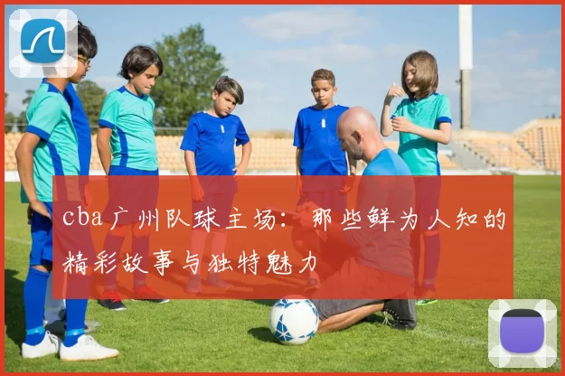 cba广州队球主场：那些鲜为人知的精彩故事与独特魅力