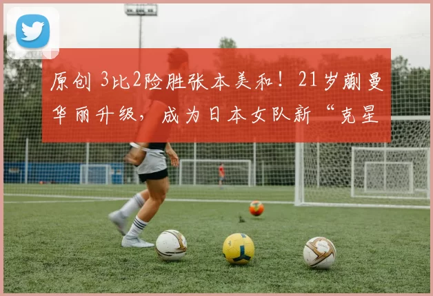 原创 3比2险胜张本美和！21岁蒯曼华丽升级，成为日本女队新“克星”崛起