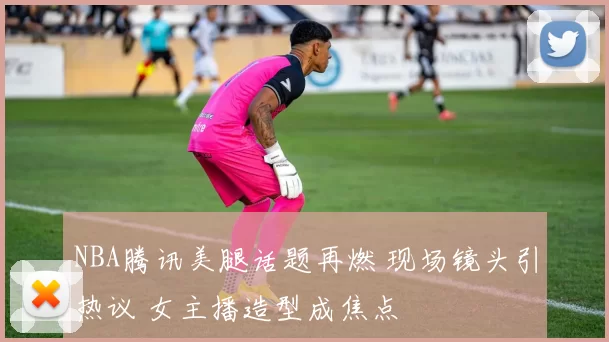 NBA腾讯美腿话题再燃 现场镜头引热议 女主播造型成焦点