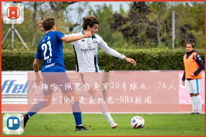 卡梅伦-佩恩将身穿20号球衣,76人上一个20号是麦凯恩-NBA新闻