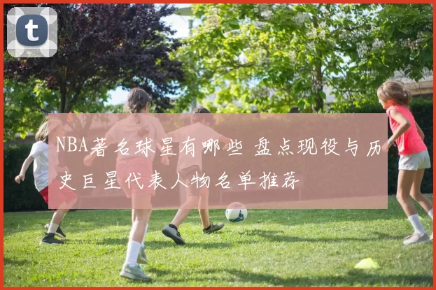 NBA著名球星有哪些 盘点现役与历史巨星代表人物名单推荐