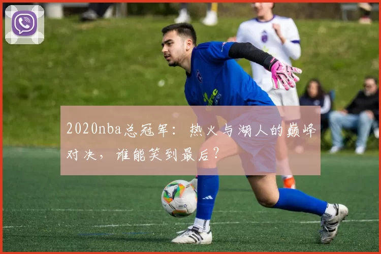 2020nba总冠军：热火与湖人的巅峰对决，谁能笑到最后？